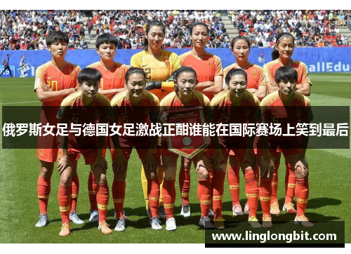 俄罗斯女足与德国女足激战正酣谁能在国际赛场上笑到最后