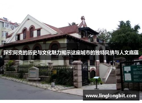 探索阿克的历史与文化魅力揭示这座城市的独特风情与人文底蕴